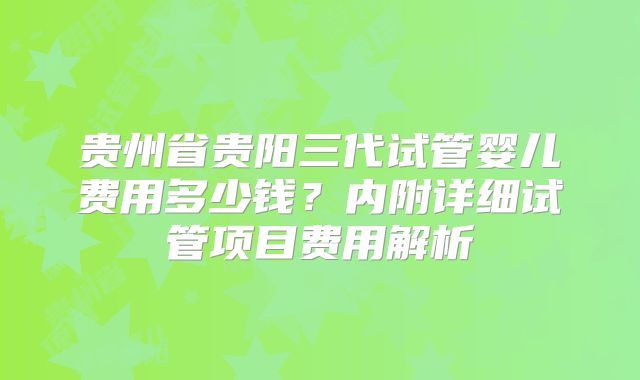 贵州省贵阳三代试管婴儿费用多少钱？内附详细试管项目费用解析