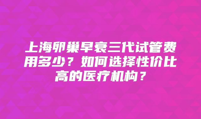 上海卵巢早衰三代试管费用多少？如何选择性价比高的医疗机构？