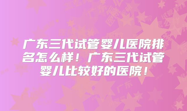 广东三代试管婴儿医院排名怎么样！广东三代试管婴儿比较好的医院！