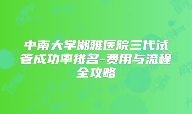 中南大学湘雅医院三代试管成功率排名-费用与流程全攻略