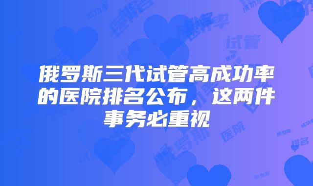 俄罗斯三代试管高成功率的医院排名公布，这两件事务必重视