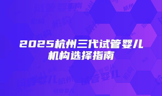 2025杭州三代试管婴儿机构选择指南