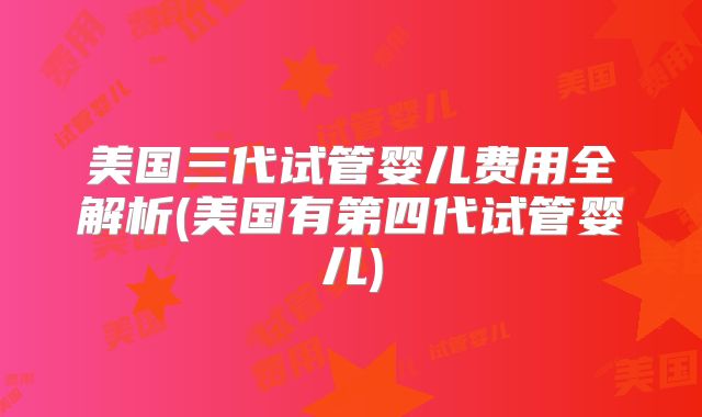 美国三代试管婴儿费用全解析(美国有第四代试管婴儿)