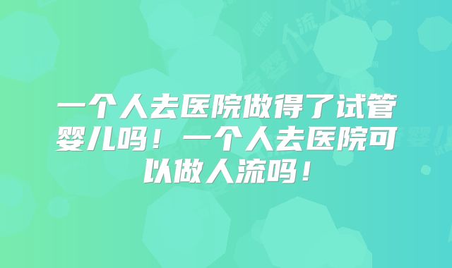 一个人去医院做得了试管婴儿吗！一个人去医院可以做人流吗！