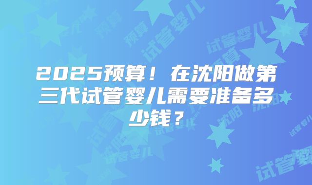 2025预算！在沈阳做第三代试管婴儿需要准备多少钱？