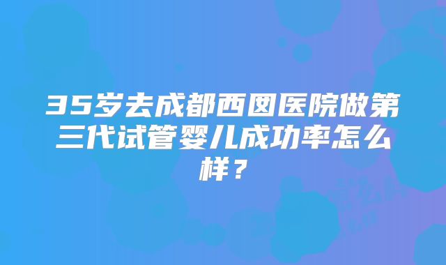 35岁去成都西囡医院做第三代试管婴儿成功率怎么样?