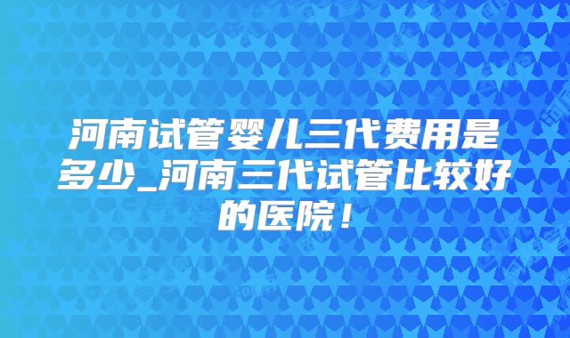 河南试管婴儿三代费用是多少_河南三代试管比较好的医院！
