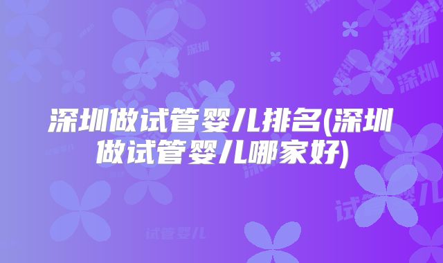 深圳做试管婴儿排名(深圳做试管婴儿哪家好)