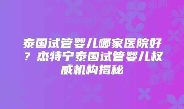 泰国试管婴儿哪家医院好？杰特宁泰国试管婴儿权威机构揭秘