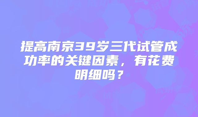 提高南京39岁三代试管成功率的关键因素，有花费明细吗？
