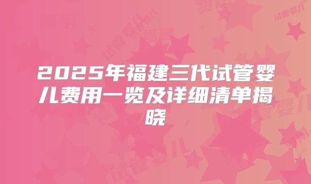 2025年福建三代试管婴儿费用一览及详细清单揭晓