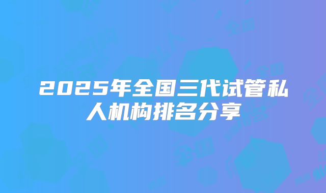 2025年全国三代试管私人机构排名分享