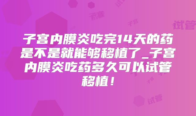 子宫内膜炎吃完14天的药是不是就能够移植了_子宫内膜炎吃药多久可以试管移植！