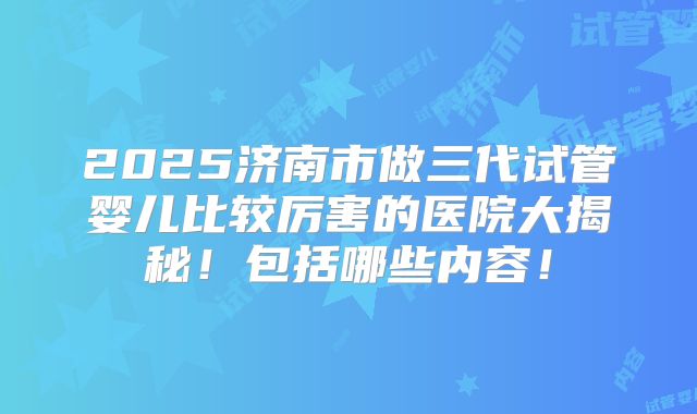 2025济南市做三代试管婴儿比较厉害的医院大揭秘!包括哪些内容!