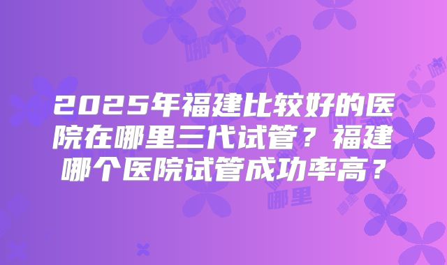 2025年福建比较好的医院在哪里三代试管？福建哪个医院试管成功率高？