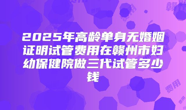2025年高龄单身无婚姻证明试管费用在赣州市妇幼保健院做三代试管多少钱