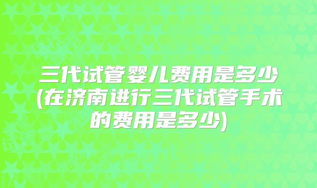 三代试管婴儿费用是多少(在济南进行三代试管手术的费用是多少)