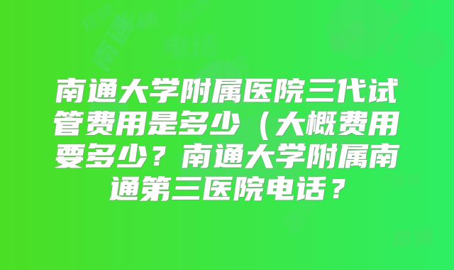 南通大学附属医院三代试管费用是多少(大概费用要多少?南通大学附属南通第三医院电话?