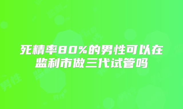 死精率80%的男性可以在监利市做三代试管吗