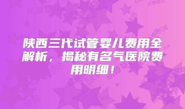 陕西三代试管婴儿费用全解析，揭秘有名气医院费用明细！