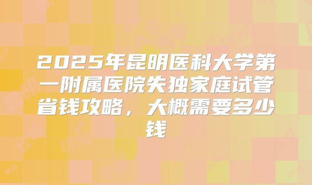 2025年昆明医科大学第一附属医院失独家庭试管省钱攻略,大概需要多少钱