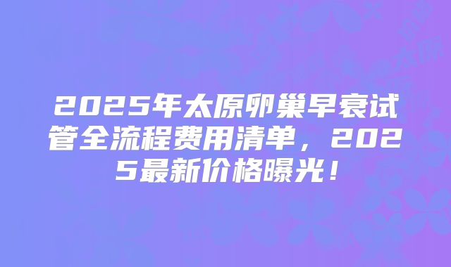2025年太原卵巢早衰试管全流程费用清单，2025最新价格曝光！