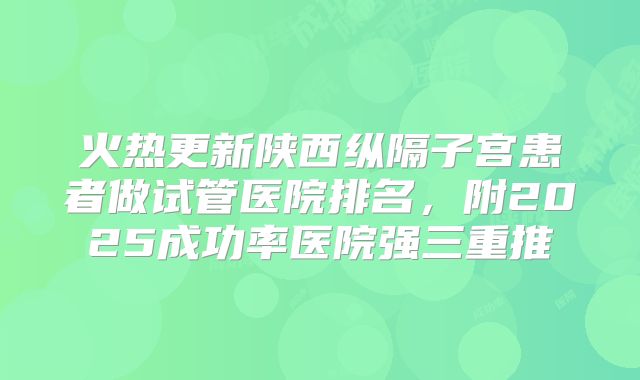 火热更新陕西纵隔子宫患者做试管医院排名，附2025成功率医院强三重推