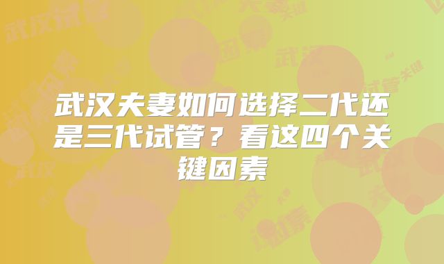 武汉夫妻如何选择二代还是三代试管?看这四个关键因素
