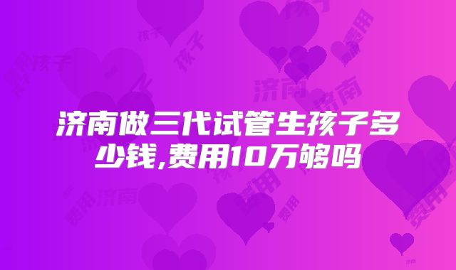 济南做三代试管生孩子多少钱,费用10万够吗
