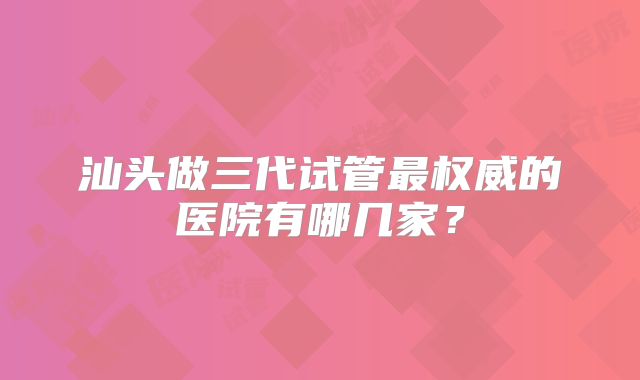汕头做三代试管最权威的医院有哪几家？