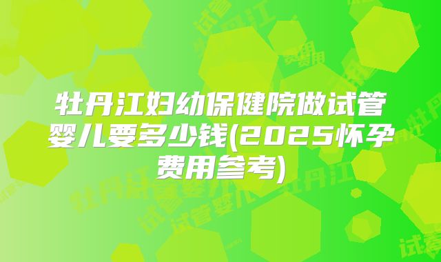 牡丹江妇幼保健院做试管婴儿要多少钱(2025怀孕费用参考)