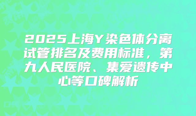 2025上海Y染色体分离试管排名及费用标准,第九人民医院、集爱遗传中心等口碑解析