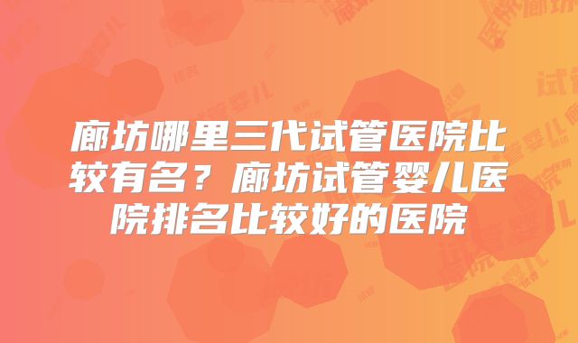 廊坊哪里三代试管医院比较有名？廊坊试管婴儿医院排名比较好的医院