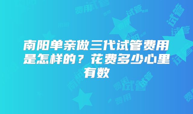 南阳单亲做三代试管费用是怎样的?花费多少心里有数
