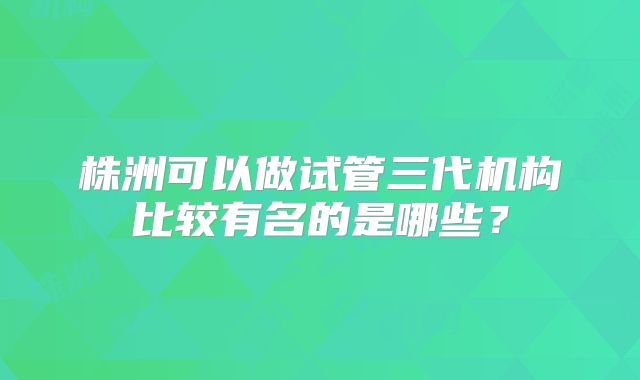 株洲可以做试管三代机构比较有名的是哪些?
