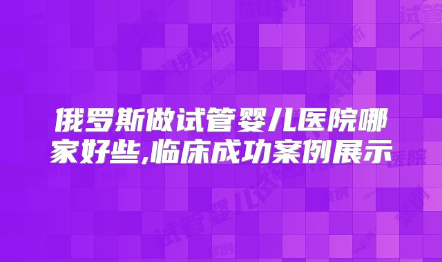 俄罗斯做试管婴儿医院哪家好些,临床成功案例展示