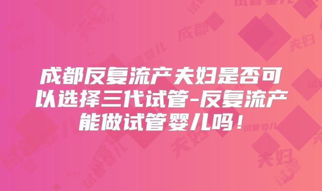 成都反复流产夫妇是否可以选择三代试管-反复流产能做试管婴儿吗！