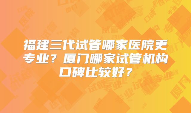 福建三代试管哪家医院更专业?厦门哪家试管机构口碑比较好?
