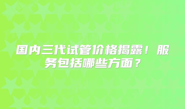 国内三代试管价格揭露！服务包括哪些方面？