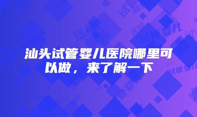 汕头试管婴儿医院哪里可以做，来了解一下