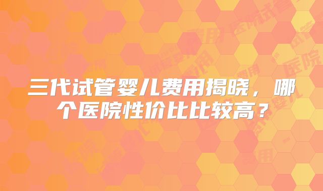 三代试管婴儿费用揭晓，哪个医院性价比比较高？
