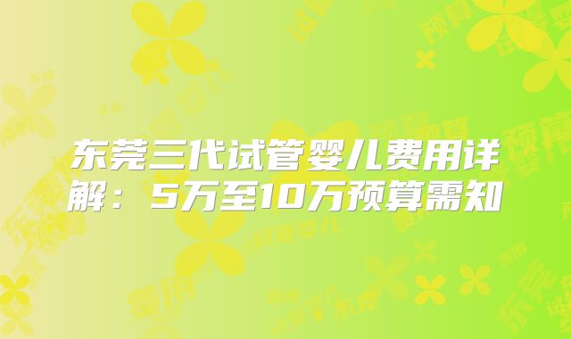 东莞三代试管婴儿费用详解：5万至10万预算需知