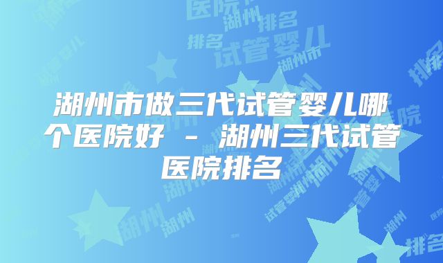 湖州市做三代试管婴儿哪个医院好 - 湖州三代试管医院排名