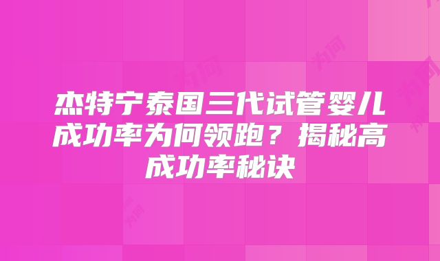 杰特宁泰国三代试管婴儿成功率为何领跑?揭秘高成功率秘诀