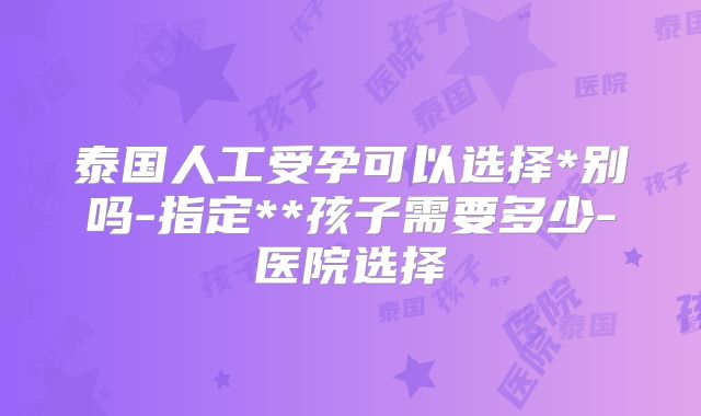 泰国人工受孕可以选择*别吗-指定**孩子需要多少-医院选择