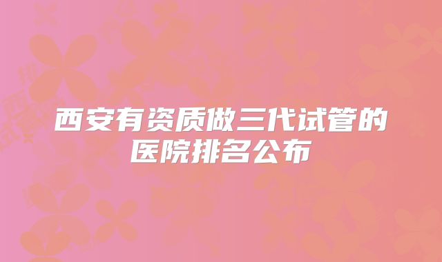西安有资质做三代试管的医院排名公布