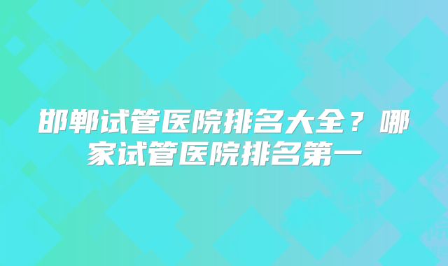 邯郸试管医院排名大全？哪家试管医院排名第一