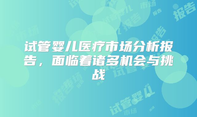 试管婴儿医疗市场分析报告,面临着诸多机会与挑战