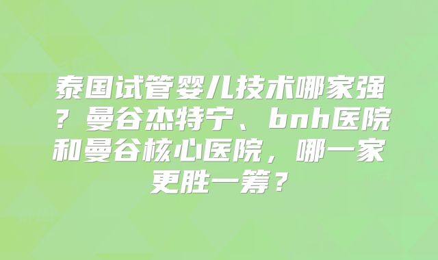 泰国试管婴儿技术哪家强？曼谷杰特宁、bnh医院和曼谷核心医院，哪一家更胜一筹？