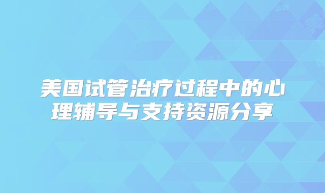 美国试管治疗过程中的心理辅导与支持资源分享